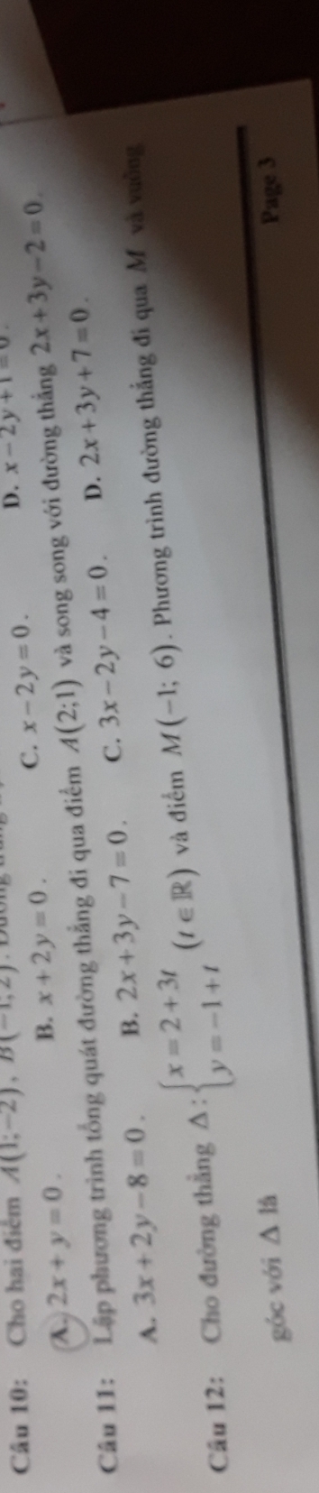 Cho hai điểm A(1;-2), B(-1,2) D. x-2y+1=0
A. 2x+y=0. B. x+2y=0.
C. x-2y=0. 
Câu 11: Lập phương trình tổng quát đường thẳng đi qua điểm A(2;1) và song song với đường thắng 2x+3y-2=0.
A. 3x+2y-8=0. B. 2x+3y-7=0. C. 3x-2y-4=0. D. 2x+3y+7=0. 
Câu 12: Cho đường thẳng △ :beginarrayl x=2+3t y=-1+tendarray.  (t∈ R) và điểm M(-1;6). Phương trình đường thắng đi qua Mô và vuồng
góc với △ 1/a Page 3