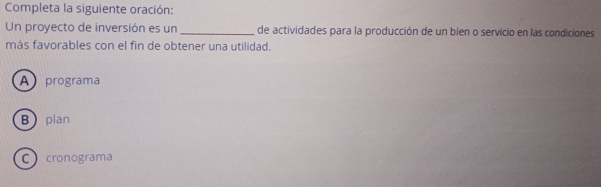 Completa la siguiente oración:
Un proyecto de inversión es un _de actividades para la producción de un bien o servicio en las condiciones
más favorables con el fin de obtener una utilidad.
A) programa
B plan
Ccronograma