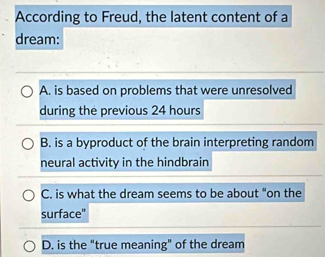 According to Freud, the latent content of a
dream:
A. is based on problems that were unresolved
during the previous 24 hours
B. is a byproduct of the brain interpreting random
neural activity in the hindbrain
C. is what the dream seems to be about “on the
surface”
D. is the “true meaning” of the dream