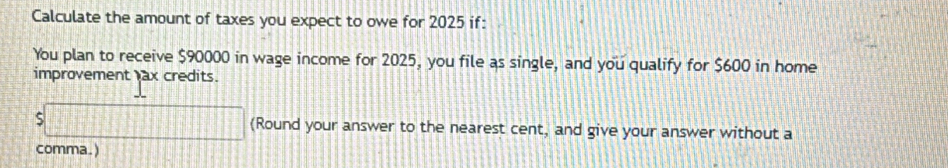 Calculate the amount of taxes you expect to owe for 2025 if: 
You plan to receive $90000 in wage income for 2025, you file as single, and you qualify for $600 in home 
improvement ax credits.
$□ (Round your answer to the nearest cent, and give your answer without a 
comma. )