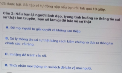 đã được bật. Bài tập sẽ tự động nộp nếu bạn rời Tab quá 10 giây.
Cầu 2: Nều bạn là người lãnh đạo, trong tình huống có thông tin sai
sự thật lan truyền, bạn sẽ làm gì để bảo vệ sự thật
A. Để mọi người tự giải quyết và không can thiệp.
B. Xử lý thông tin sai sự thật bằng cách kiểm chứng và đưa ra thông tin
chính xác, rõ ràng.
C. Im lặng để tránh rắc rối.
D. Thừa nhận mọi thông tin sai lệch để bào vệ mọi người.