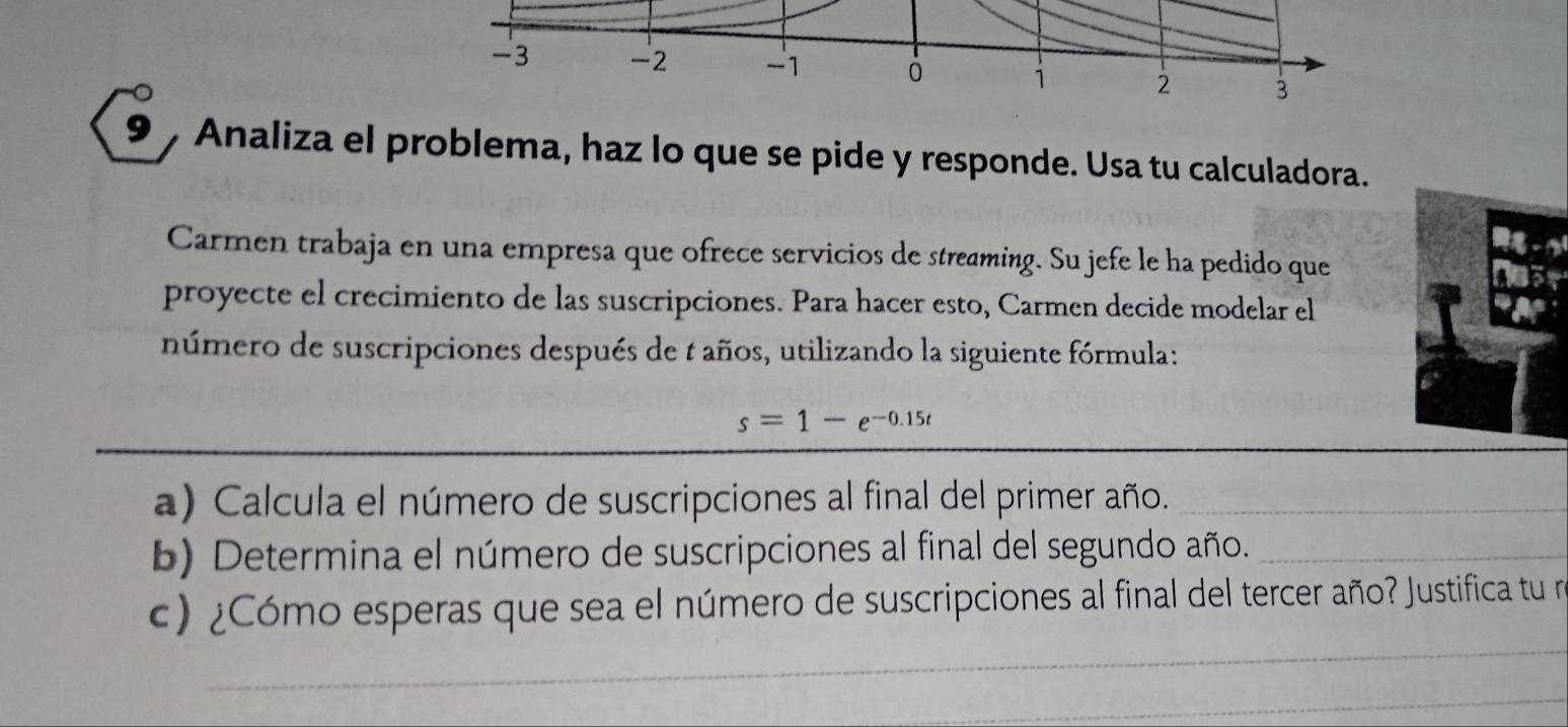 -3 -2 -1 0 1 2 3
9 Analiza el problema, haz lo que se pide y responde. Usa tu calculadora. 
Carmen trabaja en una empresa que ofrece servicios de streaming. Su jefe le ha pedido que 
proyecte el crecimiento de las suscripciones. Para hacer esto, Carmen decide modelar el 
número de suscripciones después de 1 años, utilizando la siguiente fórmula:
s=1-e^(-0.15t)
a) Calcula el número de suscripciones al final del primer año._ 
b) Determina el número de suscripciones al final del segundo año._ 
c) ¿Cómo esperas que sea el número de suscripciones al final del tercer año? Justifica tu n