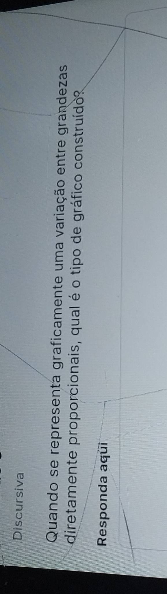 Discursiva 
Quando se representa graficamente uma variação entre grandezas 
diretamente proporcionais, qual é o tipo de gráfico construído? 
Responda aqui