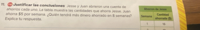 Justificar las conclusiones Jesse y Juan abrieron una cuenta de 
ahorros cada uno. La tabla muestra las cantidades que ahorra Jesse. Juan 
ahorra $5 por semana. ¿Quién tendrá más dinero ahorrado en 8 semanas? 
Explica tu respuesta. 
_ 
7