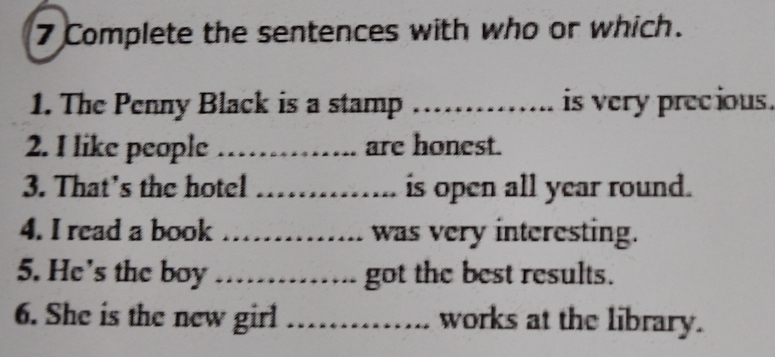 Complete the sentences with who or which. 
1. The Penny Black is a stamp_ is very precious. 
2. I like people _are honest. 
3. That’s the hotel _is open all year round. 
4. I read a book _was very interesting. 
5. He's the boy _got the best results. 
6. She is the new girl _works at the library.