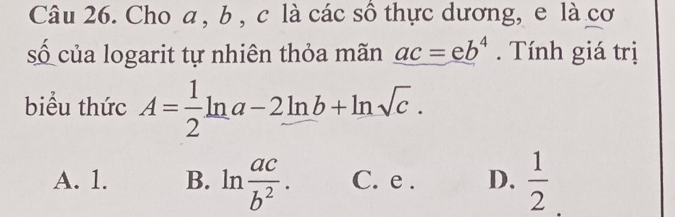 Cho a , b , c là các sô thực dương, e là cơ
số của logarit tự nhiên thỏa mãn _ ac=eb^4 Tính giá trị
biểu thức A= 1/2 ln a-2ln b+ln sqrt(c).
A. 1. B. ln  ac/b^2 . C. e . D.  1/2 