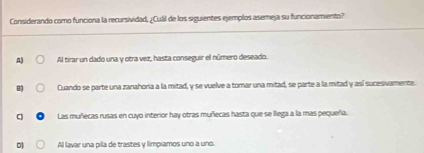 Considerando como funciona la recursividad, ¿Cuál de los siguientes ejemplos asemeja su funcionamiento?
A) Al tirar un dado una y otra vez, hasta conseguir el número deseado.
B) Cuando se parte una zanahoría a la mitad, y se vuelve a tomar una mitad, se parte a la mitad y así sucesivamente.
C Las muñecas rusas en cuyo interior hay otras muñecas hasta que se llega a la mas pequeña.
D) Al lavar una pila de trastes y limpiamos uno a uno.