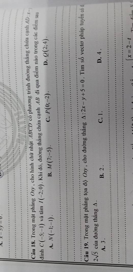 x-5y=0. 
_
_
_
_
_
Câu 18. Trong mặt phẳng Oxy, cho hình chữ nhật ABCD có phương trình đường thắng chứa cạnh AD: x-
đinh C(-5;-1) và tâm I(-2;0). Khi đó, đường thẳng chứa cạnh AB đi qua điểm nào trong các điểm sau
_
A. N(-1;-1). B. M(7;-5). C. P(0;-2). D. Q(2;4). 
_
_
_
_
_
_
_
_
_
Câu 19. Trong mặt phẳng tọa độ Oxy, cho đường thắng △ :2x-y+5=0. Tìm số vectơ pháp tuyến có đ
2sqrt(5) của đường thẳng △. D. 4.
_
_
A. 3. B. 2. C. 1.
_
_
(x=2-t