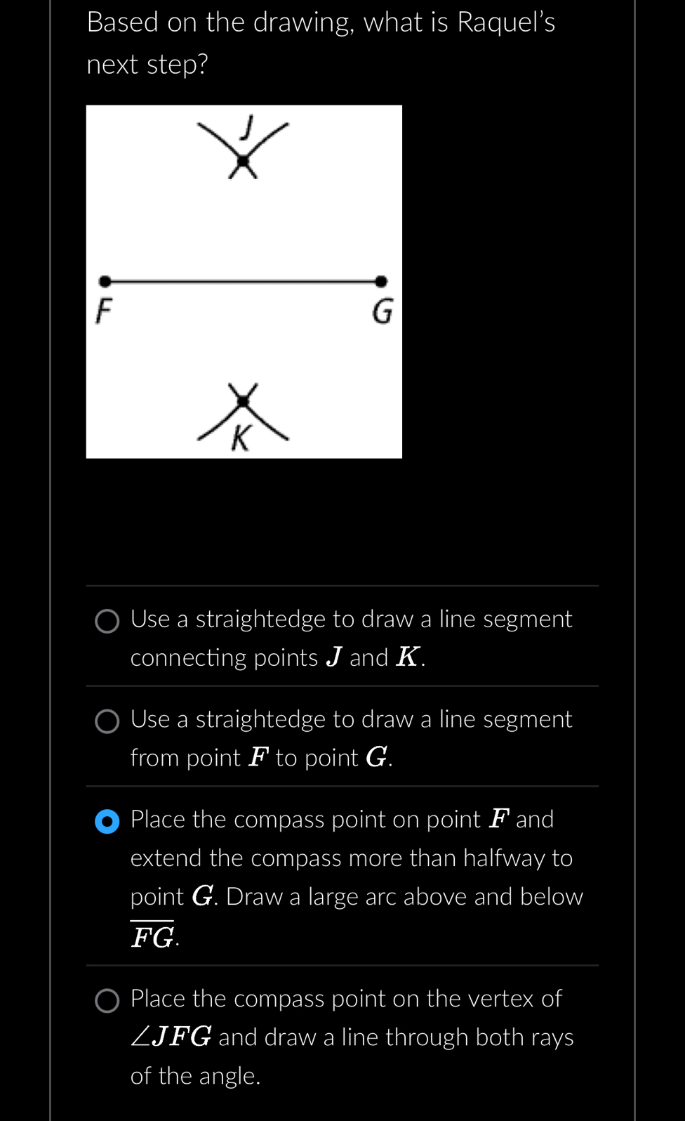 Based on the drawing, what is Raquel’s
next step?

F
G
K
Use a straightedge to draw a line segment
connecting points J and K.
Use a straightedge to draw a line segment
from point F to point G.
Place the compass point on point F and
extend the compass more than halfway to
point G. Draw a large arc above and below
overline FG.
Place the compass point on the vertex of
∠ JFG and draw a line through both rays
of the angle.