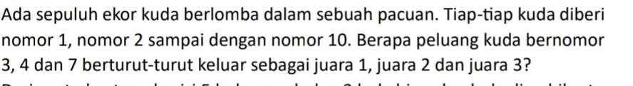 Ada sepuluh ekor kuda berlomba dalam sebuah pacuan. Tiap-tiap kuda diberi 
nomor 1, nomor 2 sampai dengan nomor 10. Berapa peluang kuda bernomor
3, 4 dan 7 berturut-turut keluar sebagai juara 1, juara 2 dan juara 3?