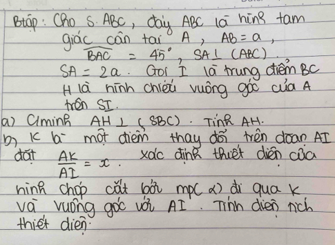 Btap: Cho S. ABC, day ABC lai hing fam 
giác cán tai0 A, AB=a,
widehat BAC=45°, SA⊥ (ABC)
SA=2a Goi I la trung diem BC
H là hínn chièù vuóng góó cua A 
ten SI. 
a) Ciming AH⊥ (SBC). TinR AH. 
b) K b mot dièm thay dói trèn dòan AI 
dat  AK/AI =x xàc dine thet dién cāa 
hinn chop cǎt bài mp( a) di qua k
va vuóng gò vèi AI. Tinn dien nich 
thiet dien