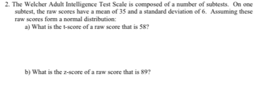 The Welcher Adult Intelligence Test Scale is composed of a number of subtests. On one 
subtest, the raw scores have a mean of 35 and a standard deviation of 6. Assuming these 
raw scores form a normal distribution: 
a) What is the t-score of a raw score that is 58? 
b) What is the z-score of a raw score that is 89?