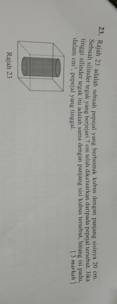 Rajah 23 adalah sebuah pepejal yang berbentuk kubus dengan panjang sisinya 20 cm. 
Sebuah silinder tegak yang berjejari 7 cm telah dikeluarkan daripada pepejal tersebut. Jika 
tinggi silinder tegak itu adalah sama dengan panjang sisi kubus tersebut, hitung isi padu, 
dalam cm^3 , pepejal yang tinggal. [ 3 markah ] 
Rajah 23