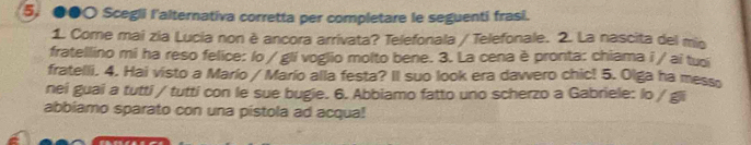 ●●○ Scegli l'alternativa corretta per completare le seguenti frasi. 
1 Come mai zia Lucia non è ancora arrivata? Telefonala / Telefonale. 2. La nascita del mio 
fratellino mi ha reso felice: lo / gli voglio molto bene. 3. La cena è pronta: chiama i / ai tuổi 
fratelli. 4. Hai visto a Marío / Marío alla festa? Il suo look era dawvero chic! 5. Olga ha messo 
nei guai a tutti / tutti con le sue bugie. 6. Abbiamo fatto uno scherzo a Gabriele: lo / gji 
abbiamo sparato con una pistola ad acqua!