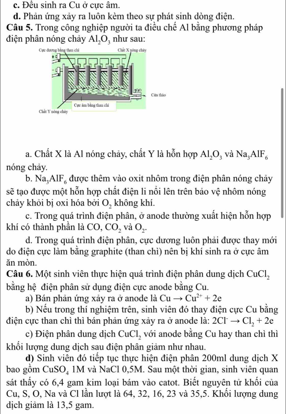 c. Đều sinh ra Cu ở cực âm.
d. Phản ứng xảy ra luôn kèm theo sự phát sinh dòng điện.
Câu 5. Trong công nghiệp người ta điều chế Al bằng phương pháp
điện phân nóng chảy Al_2O_3 như sau:
a. Chất X là Al nóng chảy, chất Y là hỗn hợp Al_2O_3 và Na_3AlF_6
nóng chảy.
b. Na_3AlF_6 được thêm vào oxit nhôm trong điện phân nóng chảy
sẽ tạo được một hỗn hợp chất điện li nổi lên trên bảo vệ nhôm nóng
chảy khỏi bị oxi hóa bởi O_2 không khí.
c. Trong quá trình điện phân, ở anode thường xuất hiện hỗn hợp
khí có thành phần là CO, CO_2 và O_2.
d. Trong quá trình điện phân, cực dương luôn phải được thay mới
do điện cực làm bằng graphite (than chì) nên bị khí sinh ra ở cực âm
ăn mòn.
Câu 6. Một sinh viên thực hiện quá trình điện phân dung dịch CuCl_2
bằng hệ điện phân sử dụng điện cực anode bằng Cu.
a) Bán phản ứng xảy ra ở anode là Cuto Cu^(2+)+2e
b) Nếu trong thí nghiệm trên, sinh viên đó thay điện cực Cu bằng
điện cực than chì thì bán phản ứng xảy ra ở anode là: 2Cl^-to Cl_2+2e
c) Điện phân dung dịch CuCl_2 với anode bằng Cu hay than chì thì
khối lượng dung dịch sau điện phân giảm như nhau.
d) Sinh viên đó tiếp tục thực hiện điện phân 200ml dung dịch X
bao gồm CuSO_4 1M và NaCl 0,5M. Sau một thời gian, sinh viên quan
sát thấy có 6,4 gam kim loại bám vào catot. Biết nguyên tử khối của
Cu, S, O, Na và Cl lần lượt là 64, 32, 16, 23 và 35,5. Khối lượng dung
dịch giảm là 13,5 gam.