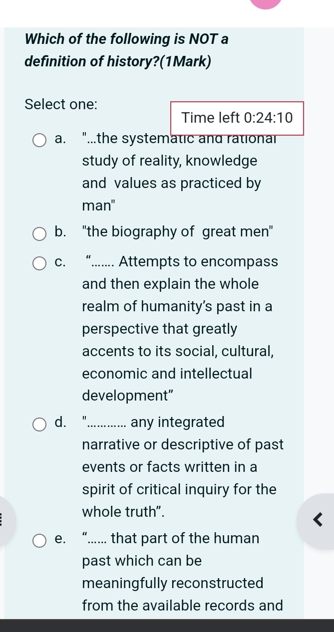 Which of the following is NOT a
definition of history?(1Mark)
Select one:
Time left 0:24:10
a. "...the systematic and rational
study of reality, knowledge
and values as practiced by
man"
b. "the biography of great men"
c. “...... Attempts to encompass
and then explain the whole
realm of humanity's past in a
perspective that greatly
accents to its social, cultural,
economic and intellectual
development”
d. "_ any integrated
narrative or descriptive of past
events or facts written in a
spirit of critical inquiry for the
whole truth".
e. “.... that part of the human
past which can be
meaningfully reconstructed
from the available records and