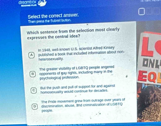 dreambox
READING PLUS
Select the correct answer.
Then press the Submit button.
Which sentence from the selection most clearly
expresses the central idea?
A published a book that included information about non- L
In 1948, well-known U.S. scientist Alfred Kinsey
heterosexuality.
The greater visibility of LGBTQ people angered
ONL
B) opponents of gay rights, including many in the
psychological profession.

L
c But the push and pull of support for and against
homosexuality would continue for decades.
The Pride movement grew from outrage over years of
D discrimination, abuse, and criminalization of LGBTQ
people.