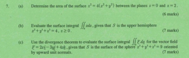 Determine the area of the surface z^2=4(x^2+y^2) between the planes z=0 and z=2. 
(6 marks) 
(b) Evaluate the surface integral ∈t ∈t _sxds , given that S is the upper hemisphere
x^2+y^2+z^2=4, z≥ 0. (7 marks) 
(c) Use the divergence theorem to evaluate the surface integral ∈t ∈t _sF.ds for the vector field
E=2x_ i-3yi+4z_ k , given that S is the surface of the sphere x^2+y^2+z^2=9 oriented 
by upward unit normals. (7 marks)