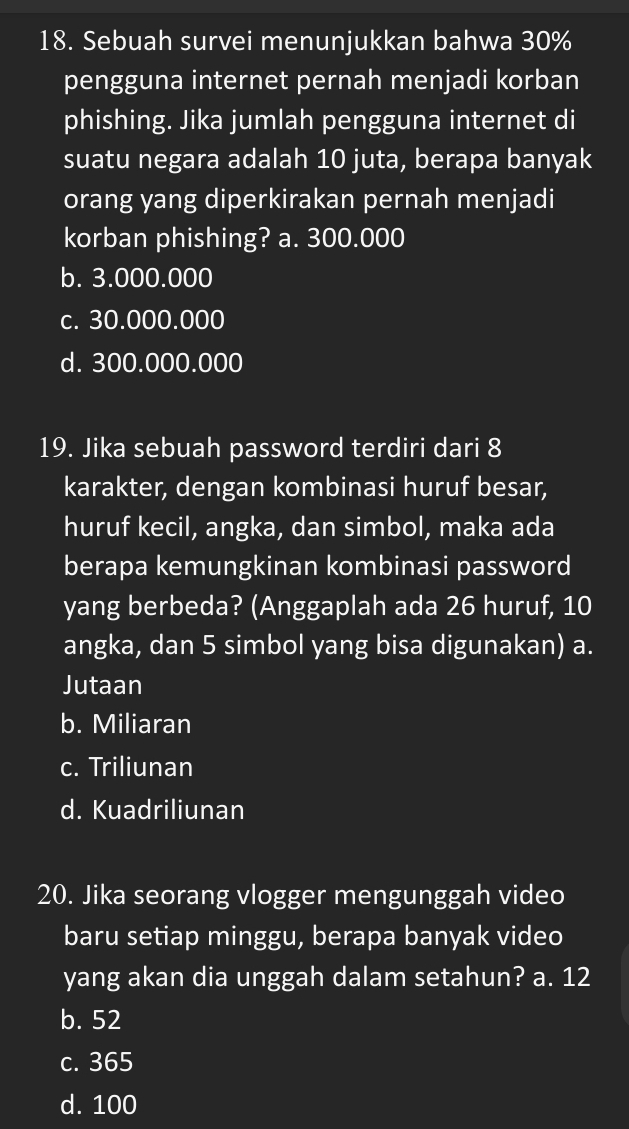 Sebuah survei menunjukkan bahwa 30%
pengguna internet pernah menjadi korban
phishing. Jika jumlah pengguna internet di
suatu negara adalah 10 juta, berapa banyak
orang yang diperkirakan pernah menjadi
korban phishing? a. 300.000
b. 3.000.000
c. 30.000.000
d. 300.000.000
19. Jika sebuah password terdiri dari 8
karakter, dengan kombinasi huruf besar,
huruf kecil, angka, dan simbol, maka ada
berapa kemungkinan kombinasi password
yang berbeda? (Anggaplah ada 26 huruf, 10
angka, dan 5 simbol yang bisa digunakan) a.
Jutaan
b. Miliaran
c. Triliunan
d. Kuadriliunan
20. Jika seorang vlogger mengunggah video
baru setiap minggu, berapa banyak video
yang akan dia unggah dalam setahun? a. 12
b. 52
c. 365
d. 100