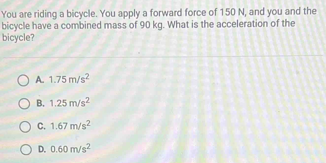 You are riding a bicycle. You apply a forward force of 150 N, and you and the
bicycle have a combined mass of 90 kg. What is the acceleration of the
bicycle?
A. 1.75m/s^2
B. 1.25m/s^2
C. 1.67m/s^2
D. 0.60m/s^2