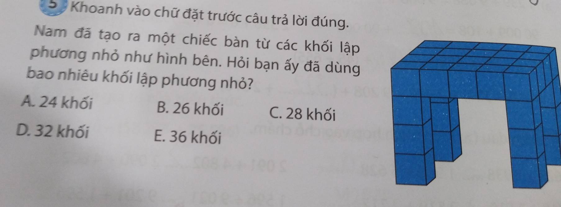 Sự Khoanh vào chữ đặt trước câu trả lời đúng.
Nam đã tạo ra một chiếc bàn từ các khối lập
phương nhỏ như hình bên. Hỏi bạn ấy đã dùng
bao nhiêu khối lập phương nhỏ?
A. 24 khối B. 26 khối C. 28 khối
D. 32 khối E. 36 khối