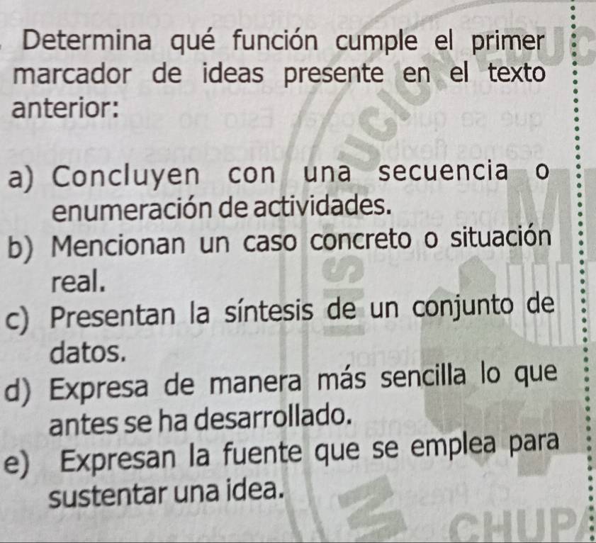 Determina qué función cumple el primer
marcador de ideas presente en el texto
anterior:
a) Concluyen con una secuencia o
enumeración de actividades.
b) Mencionan un caso concreto o situación
real.
c) Presentan la síntesis de un conjunto de
datos.
d) Expresa de manera más sencilla lo que
antes se ha desarrollado.
e) Expresan la fuente que se emplea para
sustentar una idea.