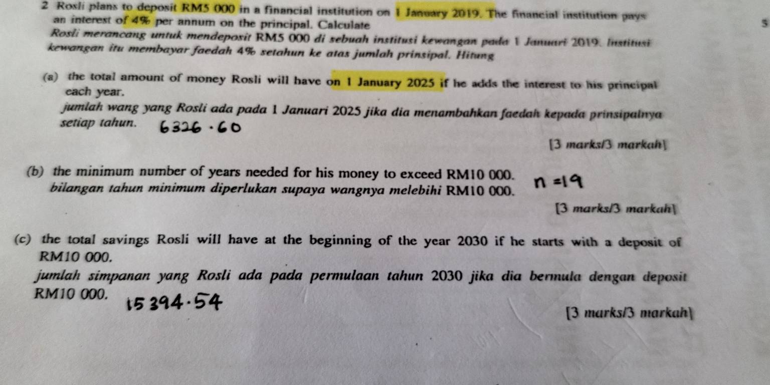 Rosli plans to deposit RM5 000 in a financial institution on 1 January 2019. The financial institution pays 
an interest of 4% per annum on the principal. Calculate 
5 
Rosli merancang untuk mendeposit RM5 000 di sebuah institusi kewangan pada V Januari 2019. Institusi 
kewangan itu membayar faedah 4% setahun ke atas jumlah prinsipal. Hitung 
(a) the total amount of money Rosli will have on 1 January 2025 if he adds the interest to his principal 
each year. 
jumlah wang yang Rosli ada pada 1 Januari 2025 jika dia menambahkan faedah kepada prinsipalnya 
setiap tahun. 
[3 marks/3 markah] 
(b) the minimum number of years needed for his money to exceed RM10 000. 
bilangan tahun minimum diperlukan supaya wangnya melebihi RM10 000. 
[3 marks/3 markah] 
(c) the total savings Rosli will have at the beginning of the year 2030 if he starts with a deposit of
RM10 000. 
jumlah simpanan yang Rosli ada pada permulaan tahun 2030 jika dia bermula dengan deposit
RM10 000. 
[3 marks/3 markah]