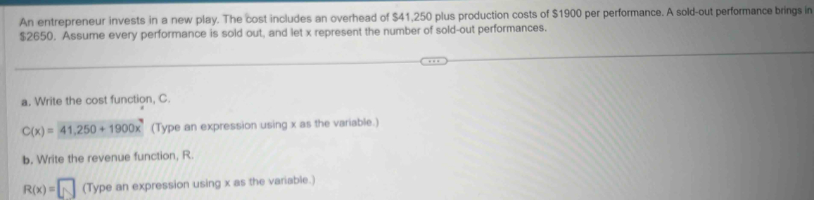 An entrepreneur invests in a new play. The cost includes an overhead of $41,250 plus production costs of $1900 per performance. A sold-out performance brings in
$2650. Assume every performance is sold out, and let x represent the number of sold-out performances. 
a. Write the cost function, C.
C(x)=41,250+1900x (Type an expression using x as the variable.) 
b. Write the revenue function, R.
R(x)=□ (Type an expression using x as the variable.)