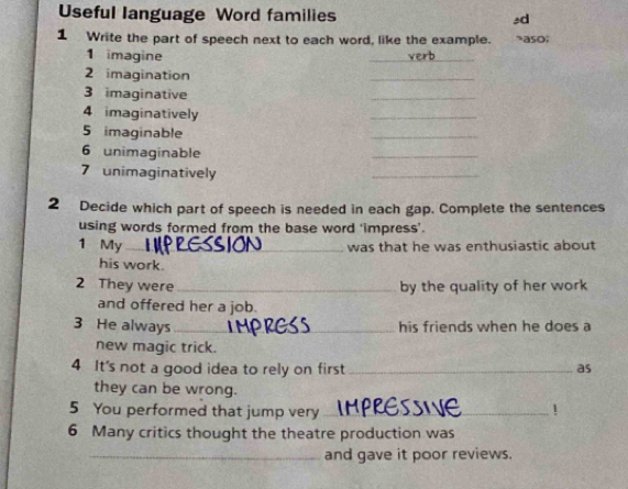 Useful language Word families ±d 
1 Write the part of speech next to each word, like the example. aso; 
1 imagine 
_ 
2 imagination 
_ 
3 imaginative 
_ 
4 imaginatively 
_ 
5 imaginable 
_ 
6 unimaginable 
_ 
7 unimaginatively 
_ 
2 Decide which part of speech is needed in each gap. Complete the sentences 
using words formed from the base word 'impress’. 
1 My_ 
was that he was enthusiastic about 
his work. 
2 They were _by the quality of her work 
and offered her a job. 
3 He always _his friends when he does a 
new magic trick. 
4 It's not a good idea to rely on first _as 
they can be wrong. 
5 You performed that jump very_ 
! 
6 Many critics thought the theatre production was 
_and gave it poor reviews.