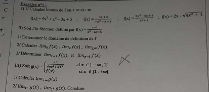 Exercice nº1 :
en+∈fty ct-∈fty
C
f(x)=5x^3+x^2-3x+5; f(x)= (3x+5)/-x^2-x-1 ; f(x)= (3x^2-5x+1)/x^2+1 ; f(x)=2x-sqrt(4x^2+1)
II) Soit f la fonction définie par f(x)= (x-1)/x^2-6x+5 
1/ Déterminer le domaine de définition de f
2/ Calculer lim_0f(x), lim_2f(x), lim_± ∈fty f(x)
3/ Déterminer lim_x-1f(x) et lim_xto 5f(x)
III) Soit g(x)=beginarrayl  (-1)/sqrt(9x^2+x+6)  f(x)endarray. sí x∈ ]-∈fty , 1[
six∈ ]1,+∈fty [
1/ Calculer lim_+∈fty g(x)
2/ lim_1-g(x), lim_1+g(x). Conclure