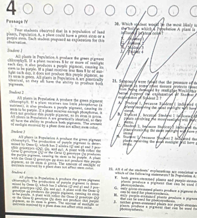 Passage IV 20. Which stadent would be the most likely to
the soil n which a Population A plant is
Four students observed that in a population of land inluence ie ster color ?
plants. Population A, a plant could have a green stens or a
purple stem. Bach student proposed an explanation for this. Stument 1
observation C. Stee Studenr 3
H.
Stadent 1 J. Stadent 4
All plants in Population A produce the green pigment
chlorophyll. If a plant receives 8 hr or more of sunlight
each day, it also produces a purple pigment, causing its
atem to be purple. If a plant receives less than 8 hr of sun-
light each day, it does not produce this purple pigment, so
its stem is green. All plants in Populution A  are genetically 21. Suppose it were found that the presence of th
identical, so they all have the ahility to produce both
pigments. pigment in somp plant tissues protects those
rom heing darsaged by sunlight Would this
Studens 2  better support the explanation of Student 
explagation of Stadent 2 ?
All plants in Population A produce the green pigment
chlorophyll. If a plant receives too little phorphorus ( A Student 1, because SiddenyI indicated t
nutrient), it also produces a purple pigment, causing its ster  planty receiving the jost sunlight will have 
stem to be purple. If a plant receives enough phosphorus, it B. Student 1, bocause Student I indicated U
does not preduce this purple pigment, so its atem is green. plants receiving the most sunligon will bav
All plants in Population A are genetioally identical, so they yems.
all have the ability to produce both pigments. The amount C. Stdent 2, because Student 2 indica ed the
of sunlight received by a plant doea not affect stem color.  plants reoeiving the most spolight will have p
stcmy
Studenz 3 Student 2. because Studbnt 2 indicated the
All plants in Population A produce the green pigment  plants receiving the most sunlight wll have .
chlorophyll. The production of purple pigment is deter ste ms .
mined by Gene Q, which has 2 alleles (Q and g) and 3 pos-
sible genorypes (QQ, Qq, and qq). A plant with either the
Gene Q genotype (0 or the Gene Q genotype Qq produces
the purple pigment, causing its stem to be purple. A plant
with the Gems Q genotype go does not produce this purple
pigment, so its stem is green. The amount of sunlight or
autricnts received by a plant does not affect stem color. 22. All 4 of the students' explanations are consistent w
which of the following statements? In Population A:
Stadens 4 F. both green-stemmed plants and purple-stemm
All plants in Population A produce the green pigment plants produce a pigment that can be used f
chlorophyll. The production of purple pigment is deter photos ynthesis.
mined by Gvne Q, which has 2 alleles (( and g) and 3 pos- G. only greeo-stemuned plants produce a pigment th
sible genotypes (QQ, Qq, and qq). A plant with the Gene Q can be used for photosynthesis.
genotype of produces the purple pigment, causing its stem H. only purple-stemmed plants produce a pigmer
so be purple. A plant with either the Ocue Q genotype QQ that can be used for photosynthesis.
or the Gene Q genotype Qo docs not produce this purple J. neither green-stemmed plants nor purple-stemme
pigment, so its stem is green. The amount of sunlight or plants produce a pigment that can be used for
cutrients received by a plant does not affect stem color. photosynthesis.