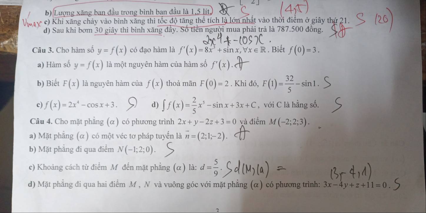 b) Lượng xăng ban đầu trong bình ban đầu là 1,5 lít,
c) Khi xăng chảy vào bình xăng thì tốc độ tăng thể tích là lớn nhất vào thời điểm ở giây thứ 21.
d) Sau khi bơm 30 giây thì bình xăng đầy. Số tiền người mua phải trả là 787.500 đồng.
Câu 3. Cho hàm số y=f(x) có đạo hàm là f'(x)=8x^3+sin x, forall x∈ R. Biết f(0)=3.
a) Hàm số y=f(x) là một nguyên hàm của hàm số f'(x).
b) Biết F(x) là nguyên hàm của f(x) thoả mãn F(0)=2. Khi đó, F(1)= 32/5 -sin 1.
c) f(x)=2x^4-cos x+3. d) ∈t f(x)= 2/5 x^5-sin x+3x+C , với C là hằng số.
Câu 4. Cho mặt phẳng (α) có phương trình 2x+y-2z+3=0 yà điểm M(-2;2;3).
a) Mặt phẳng (α) có một véc tơ pháp tuyến là vector n=(2;1;-2).
b) Mặt phẳng đi qua điểm N(-1;2;0).
c) Khoảng cách từ điểm M đến mặt phẳng (α) là: d= 5/9 .
d) Mặt phẳng đi qua hai điểm M , N và vuông góc với mặt phẳng (α) có phương trình: 3x-4y+z+11=0. 
2