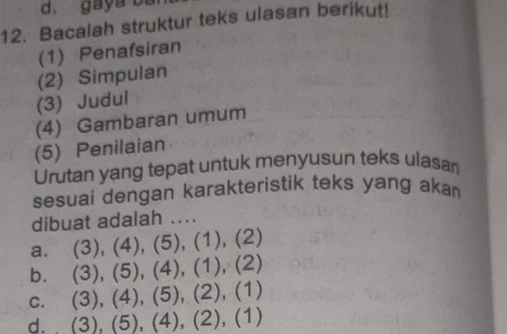 gaya ba
12. Bacalah struktur teks ulasan berikut!
(1) Penafsiran
(2) Simpulan
(3) Judul
(4) Gambaran umum
(5) Penilaian
Urutan yang tepat untuk menyusun teks ulasan
sesuai dengan karakteristik teks yang akan
dibuat adalah ....
a. (3), (4), (5), (1), (2)
b. (3), (5), (4), (1), (2)
c. (3), (4), (5), (2), (1)
d. (3), (5), (4), (2), (1)