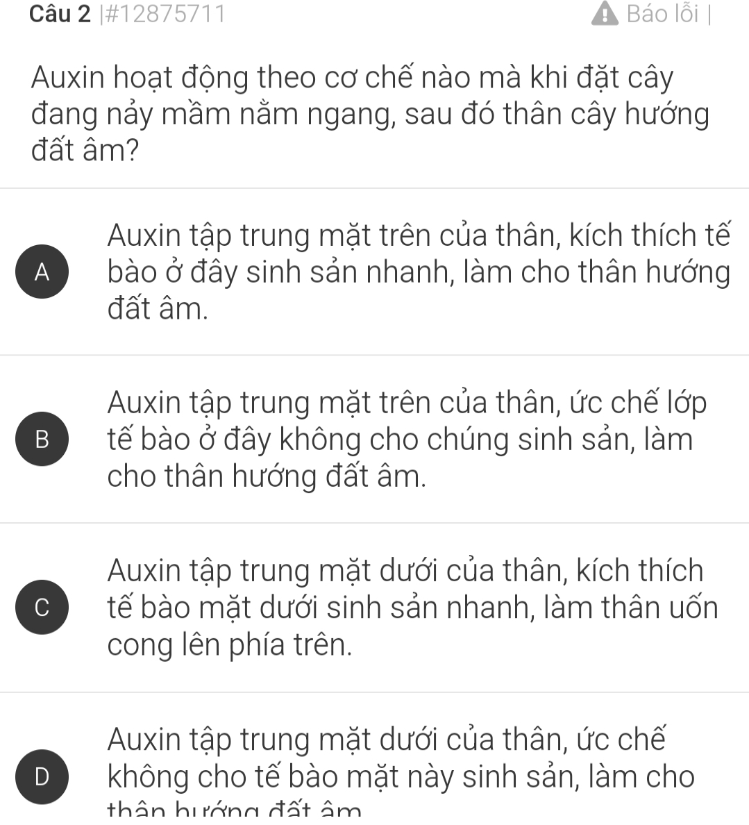 #12875711 Báo lỗi |
Auxin hoạt động theo cơ chế nào mà khi đặt cây
đang nảy mầm nằm ngang, sau đó thân cây hướng
đất âm?
Auxin tập trung mặt trên của thân, kích thích tế
A bào ở đây sinh sản nhanh, làm cho thân hướng
đất âm.
Auxin tập trung mặt trên của thân, ức chế lớp
B tế bào ở đây không cho chúng sinh sản, làm
cho thân hướng đất âm.
Auxin tập trung mặt dưới của thân, kích thích
C tế bào mặt dưới sinh sản nhanh, làm thân uốn
cong lên phía trên.
Auxin tập trung mặt dưới của thân, ức chế
D không cho tế bào mặt này sinh sản, làm cho
thân hướng đất âm