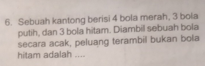 Sebuah kantong berisi 4 bola merah, 3 bola 
putih, dan 3 bola hitam. Diambil sebuah bola 
secara acak, peluang terambil bukan bola 
hitam adalah ....