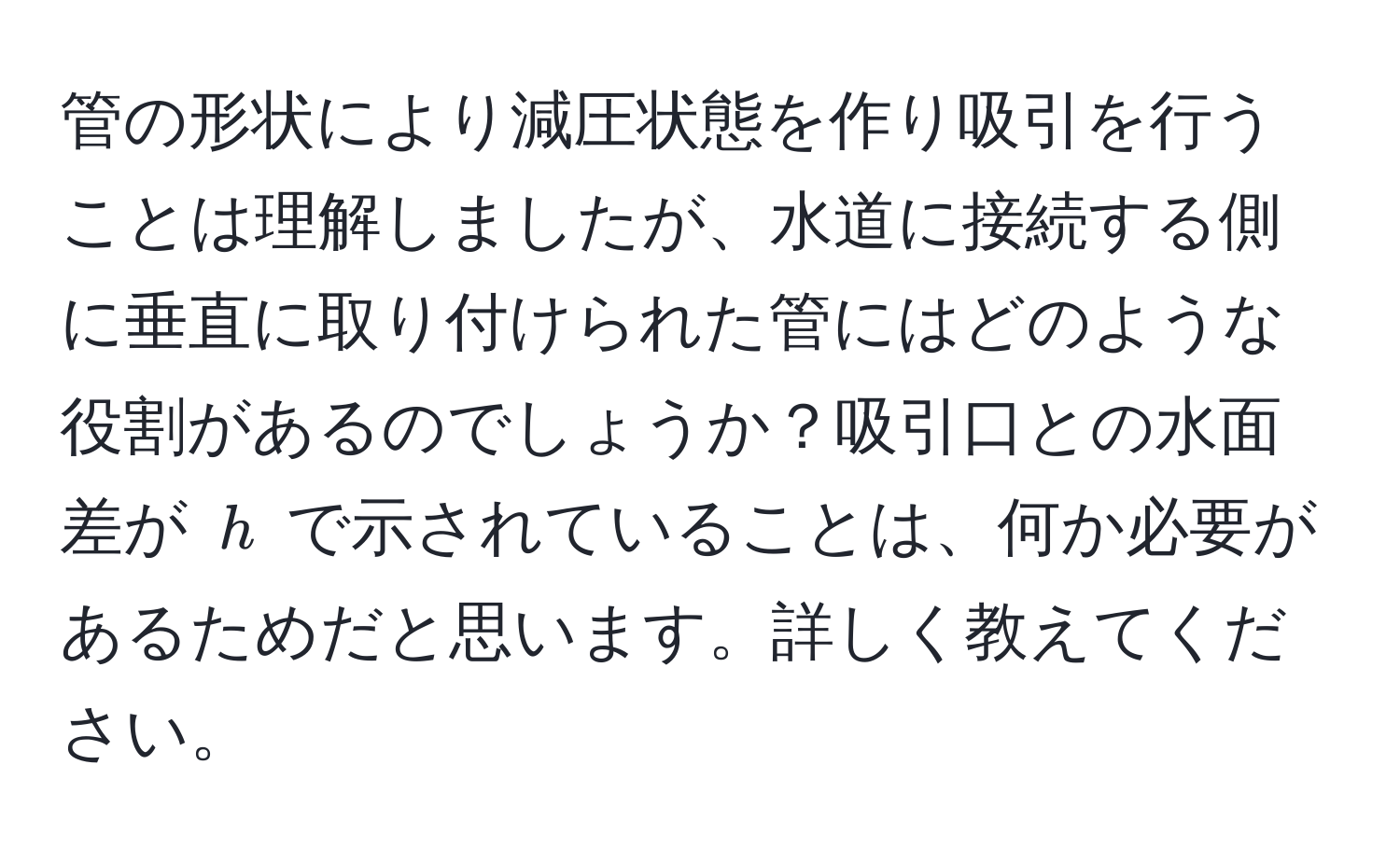 管の形状により減圧状態を作り吸引を行うことは理解しましたが、水道に接続する側に垂直に取り付けられた管にはどのような役割があるのでしょうか？吸引口との水面差が $h$ で示されていることは、何か必要があるためだと思います。詳しく教えてください。