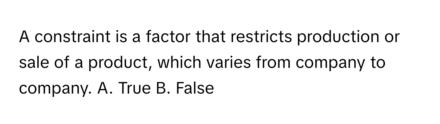 A constraint is a factor that restricts production or sale of a product, which varies from company to company.  A. True B. False