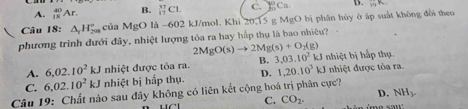 Ca
A. _(18)^(40)Ar.
B. _(17)^(37)Cl.
C. 20° Ca
D. 19
Câu 18: △ _fH_(298)° của MgO là -602 kJ/mol. Khi 20,15 g MgO bị phân hủy ở áp suất không đổi theo
phương trình dưới đây, nhiệt lượng tỏa ra hay hấp thụ là bao nhiêu?
2MgO(s)to 2Mg(s)+O_2(g)
B. 3,03.10^2kJ
A. 6,02.10^2kJ nhiệt được tỏa ra. nhiệt bị hấp thụ.
D. 1, 20.10^3kJ
C. 6,02.10^2kJ nhiệt bị hấp thụ. nhiệt được tỏa ra.
Câu 19: Chất nào sau đây không có liên kết cộng hoá trị phân cực?
C. CO_2.
D. NH_3.