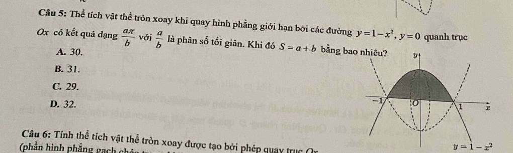 Thể tích vật thể tròn xoay khí quay hình phẳng giới hạn bởi các đường y=1-x^2, y=0 quanh trục
Ox có kết quả đạng  aπ /b  với  a/b  là phân số tối giản. Khi đó S=a+b bằng bao nhiêu?
A. 30.
B. 31.
C. 29.
D. 32. 
Câu 6: Tính thể tích vật thể tròn xoay được tạo bởi phép quay trục 
(phần hình phẳng gạch chú
y=1-x^2