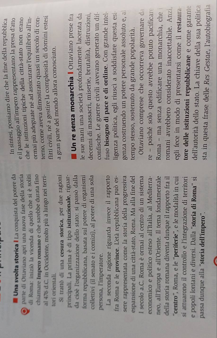 Una svolta storica I La conquista del potere da In sintesi, possiamo dire che la fine della repubblica
parte di Ottaviano aprì una nuova fase della storia e il passaggio all’impero rappresentano la presa d’atto
di Roma: iniziò la vicenda di quello che si è soliti che le istituzioni tipiche della città-stato non erano
chiamare Impero romano e che sarebbe durata fino ormai più adeguate né ad assicurare l’equilibrio all’in-
al 476 d.C. in Occidente, molto più a lungo nei terri- terno, come aveva dimostrato quasi un secolo di con-
tori orientali. flitti civili, né a gestire la complessità di domini estesi
Si trattò di una cesura storica, per due ragioni a gran parte del mondo allora conosciuto.
principali. La prima è di tipo istituzionale, riguar-
da cioè l'organizzazione dello stato: si passò dalla Un re senza monarchia - Ottaviano prese fra
forma repubblicana, basata sul potere di organismi  le sue mani una società profondamente lacerata da
collettivi (il senato e i comizi), al potere di una sola decenni di massacri, miserie, brutalità, distruzioni,
persona, l’imperatore. confische. Le guerre civili avevano generato un dif-
La seconda ragione riguarda invece il rapporto fuso bisogno di pace e di ordine. Con grande intel-
fra Roma e le province. Letà repubblicana può es- ligenza politica, egli riuscì a soddisfare questa esi
sere rappresentata come la storia della progressiva genza costruendo un potere personale assoluto e, al
espansione di una città-stato, Roma. Ma alla fine del tempo stesso, sostenuto da grande popolarità.
I secolo a.C. Roma è ormai al centro di un sistema  Ottaviano comprese che occorreva governare d
economico e politico esteso all’Italia, al Mediterra-  re - poiché solo questo avrebbe potuto pacificare
neo, all’Europa e all'Oriente. Il tema fondamentale Roma - ma senza edificare una monarchia, che
della storia romana diventa dunque il rapporto fra il romani avrebbero considerato inaccettabile. Anzi,
“centro”, Roma, e le “periferie”, e le modalità in cui egli fece in modo di presentarsi come il restaura 
si attuarono il controllo e l’integrazione di territori tore delle istituzioni repubblicane e come garante
e popoli lontani e diversi. Dalla “storia di Roma” si dell'autorità dello stato. La chiave della sua politica
passa dunque alla “storia dell’impero”. sta in questa frase delle Res Gestae, l’autobiografia