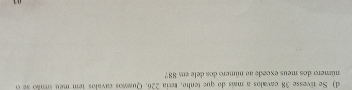 Se tivesse 38 cavalos a mais do que tenho, teria 226. Quantos cavalos tem meu irmão se o 
número dos meus excede ao número dos dele em 88? 
03