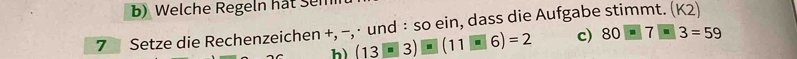 Welche Regeln hat Sen 
7 Setze die Rechenzeichen +, −, · und : so ein, dass die Aufgabe stimmt. ( K2 
h) (13□ 3)□ (11□ 6)=2 c) 80-7-3=59