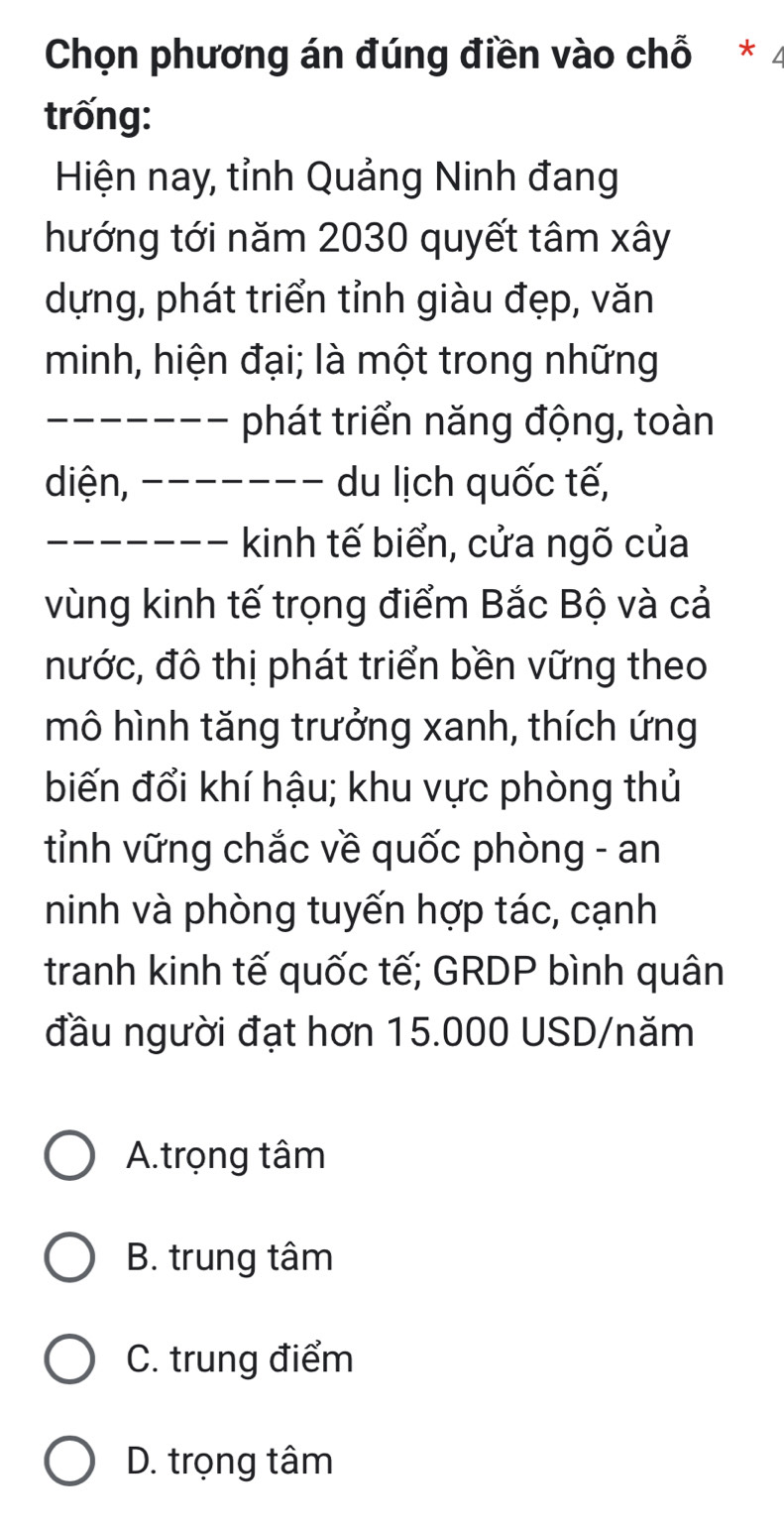 Chọn phương án đúng điền vào chỗ * 4
trống:
Hiện nay, tỉnh Quảng Ninh đang
hướng tới năm 2030 quyết tâm xây
dựng, phát triển tỉnh giàu đẹp, văn
minh, hiện đại; là một trong những
------- phát triển năng động, toàn
diện, - - - - - - - du lịch quốc tế,
------- kinh tế biển, cửa ngõ của
vùng kinh tế trọng điểm Bắc Bộ và cả
nước, đô thị phát triển bền vững theo
mô hình tăng trưởng xanh, thích ứng
biến đổi khí hậu; khu vực phòng thủ
tỉnh vững chắc về quốc phòng - an
ninh và phòng tuyến hợp tác, cạnh
tranh kinh tế quốc tế; GRDP bình quân
đầu người đạt hơn 15.000 USD /năm
A.trọng tâm
B. trung tâm
C. trung điểm
D. trọng tâm