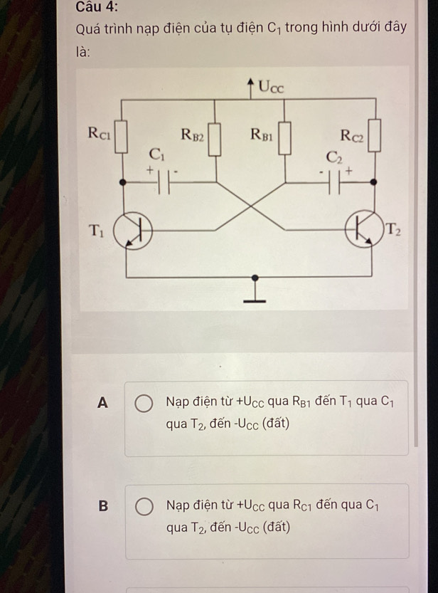 Quá trình nạp điện của tụ điện C_1 trong hình dưới đây
là:
A Nạp điện từ +U_CC qua R_B1 đến T_1 qua C_1
qua T_2 , đến -U_CC (đất)
B Nạp điện tir+U_CC qua R_C1 đến qua C_1
qua T_2 , đến -U_CC (đất)