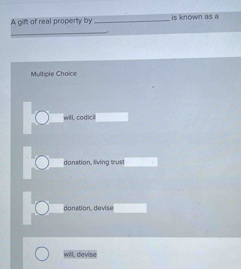 A gift of real property by _is known as a
_.
Multiple Choice
will, codicil
donation, living trust
donation, devise
will, devise