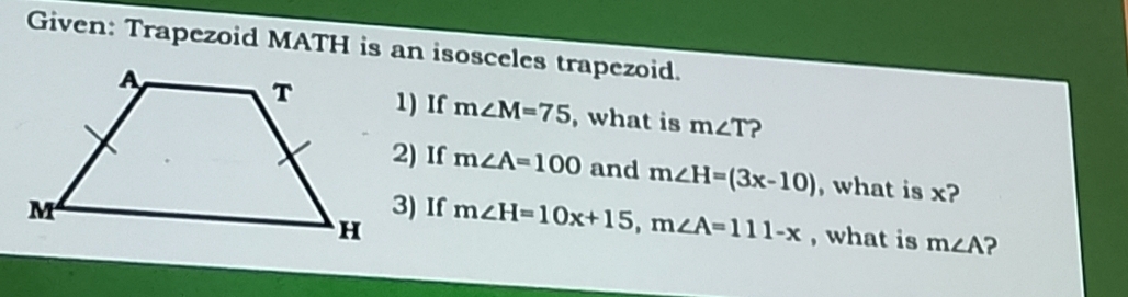 Given: Trapezoid MATH is an isosceles trapezoid. 
1) If m∠ M=75 , what is m∠ T ? 
2) If m∠ A=100 and m∠ H=(3x-10) , what is x? 
3) If m∠ H=10x+15, m∠ A=111-x , what is m∠ A ?