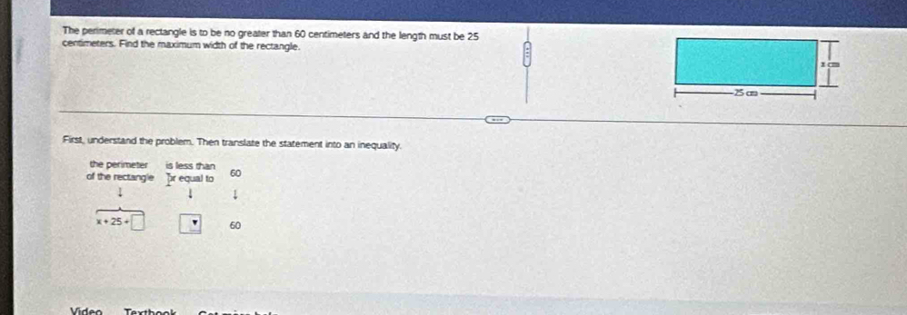 The perimeter of a rectangle is to be no greater than 60 centimeters and the length must be 25
centimeters. Find the maximum width of the rectangle. 
First, understand the problem. Then translate the statement into an inequality. 
the perimeter is less than 
of the rectangle pr equal to 60
x+25+□ □ 60
Vídeo