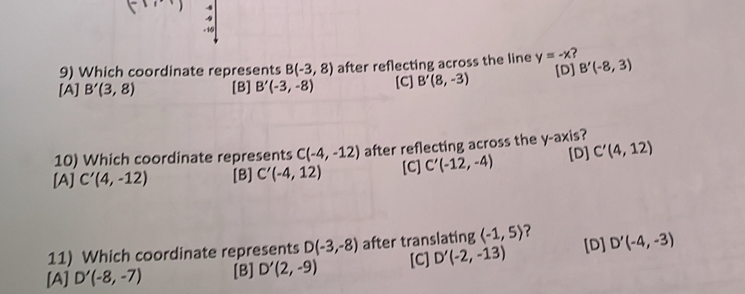 Which coordinate represents B(-3,8) after reflecting across the line y=-x 2
[D] B'(-8,3)
[A] B'(3,8) [B] B'(-3,-8) [C] B'(8,-3)
10) Which coordinate represents C(-4,-12) after reflecting across the y-axis ?
[D] C'(4,12)
[A] C'(4,-12) [B] C'(-4,12) [C] C'(-12,-4)
11) Which coordinate represents D(-3,-8) after translating langle -1,5rangle ?
[C]
[A] D'(-8,-7)
[B] D'(2,-9) D'(-2,-13) [D] D'(-4,-3)