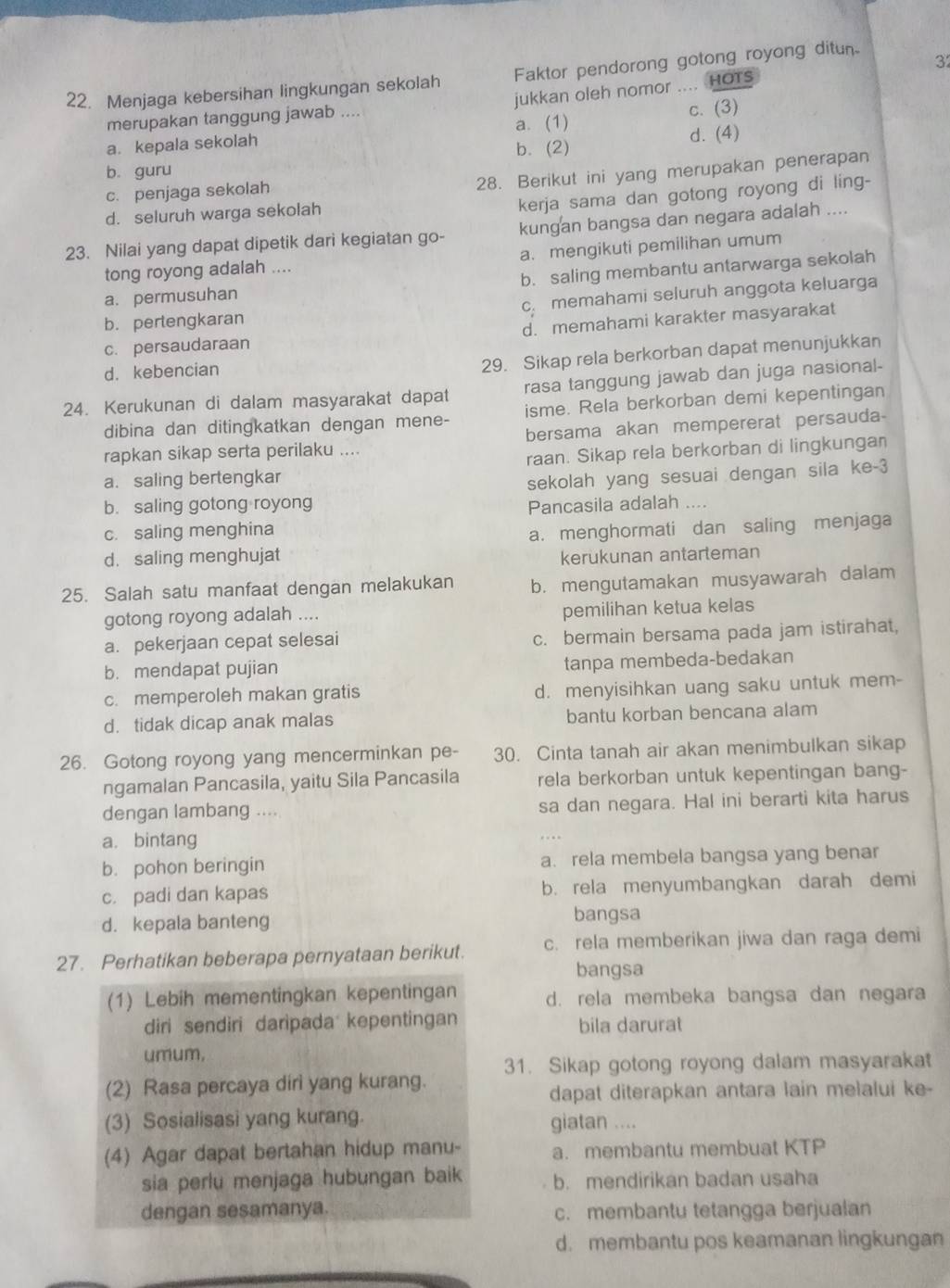 Menjaga kebersihan lingkungan sekolah Faktor pendorong gotong royong ditun
3
merupakan tanggung jawab .... jukkan oleh nomor .... HOTs
c. (3)
a. kepala sekolah a. (1)
b. (2) d. (4)
b. guru
c. penjaga sekolah
28. Berikut ini yang merupakan penerapan
d. seluruh warga sekolah
kerja sama dan gotong royong di ling-
23. Nilai yang dapat dipetik dari kegiatan go- kungan bangsa dan negara adalah ....
tong royong adalah .... a. mengikuti pemilihan umum
a. permusuhan b. saling membantu antarwarga sekolah
b. perlengkaran C. memahami seluruh anggota keluarga
c. persaudaraan d. memahami karakter masyarakat
d. kebencian
29. Sikap rela berkorban dapat menunjukkan
24. Kerukunan di dalam masyarakat dapat rasa tanggung jawab dan juga nasional-
dibina dan ditingkatkan dengan mene- isme. Rela berkorban demi kepentingan
bersama akan mempererat persauda-
rapkan sikap serta perilaku ....
a. saling bertengkar raan. Sikap rela berkorban di lingkungan
sekolah yang sesuai dengan sila ke-3
b. saling gotong royong
Pancasila adalah ....
c. saling menghina
a. menghormati dan saling menjaga
d. saling menghujat kerukunan antarteman
25. Salah satu manfaat dengan melakukan b. mengutamakan musyawarah dalam
gotong royong adalah .... pemilihan ketua kelas
a. pekerjaan cepat selesai c. bermain bersama pada jam istirahat,
b. mendapat pujian
tanpa membeda-bedakan
c. memperoleh makan gratis d. menyisihkan uang saku untuk mem-
d. tidak dicap anak malas bantu korban bencana alam
26. Gotong royong yang mencerminkan pe- 30. Cinta tanah air akan menimbulkan sikap
ngamalan Pancasila, yaitu Sila Pancasila rela berkorban untuk kepentingan bang-
dengan lambang .... sa dan negara. Hal ini berarti kita harus
a. bintang
b. pohon beringin a. rela membela bangsa yang benar
c. padi dan kapas b. rela menyumbangkan darah demi
d. kepala banteng bangsa
27. Perhatikan beberapa pernyataan berikut. c. rela memberikan jiwa dan raga demi
bangsa
(1) Lebih mementingkan kepentingan d. rela membeka bangsa dan negara
diri sendiri daripada kepentingan bila darurat
umum,
31. Sikap gotong royong dalam masyarakat
(2) Rasa percaya diri yang kurang.
dapat diterapkan antara lain melalui ke-
(3) Sosialisasi yang kurang.
giatan ....
(4) Agar dapat bertahan hidup manu- a. membantu membuat KTP
sia perlu menjaga hubungan baik b. mendirikan badan usaha
dengan sesamanya. c. membantu tetangga berjualan
d. membantu pos keamanan lingkungan