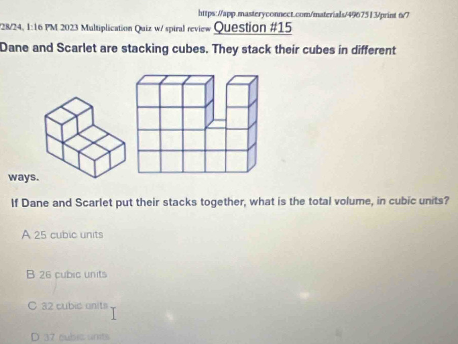 6/7
/28/24, 1:16 PM 2023 Multiplication Quiz w/ spiral review Question #15
Dane and Scarlet are stacking cubes. They stack their cubes in different
ways
If Dane and Scarlet put their stacks together, what is the total volume, in cubic units?
A 25 cubic units
B 26 cubic units
C 32 cubic anits
D 37 cubic unts